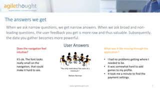 The answers we get 
When we ask narrow questions, we get narrow answers. When we ask broad and non- leading questions, the user feedback you get is more raw and thus valuable. Subsequently, the data you gather becomes more powerful. 
User Answers 
www.agilethought.com 7 
Does the navigation feel intuitive? 
It’s ok. The font looks really small on the navigation, that could make it hard to see. 
What was it like moving through the application? 
•I had no problems getting where I needed to be. 
•It was somewhat hard to add games to my profile. 
•It took me a minute to find the payment settings. 
“You only need about five users at a minimum.” 
-Nielsen Norman  