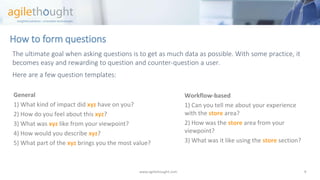 How to form questions 
The ultimate goal when asking questions is to get as much data as possible. With some practice, it becomes easy and rewarding to question and counter-question a user. 
Hereare a few question templates: 
www.agilethought.com 9 
General 
1) What kind of impact did xyzhave on you? 
2) How do you feel about this xyz? 
3) What was xyzlike from your viewpoint? 
4) How would you describe xyz? 
5) What part of the xyzbrings you the most value? 
Workflow-based 
1) Can you tell me about your experience with the storearea? 
2) How was the storearea from your viewpoint? 
3) What was it like using the storesection?  