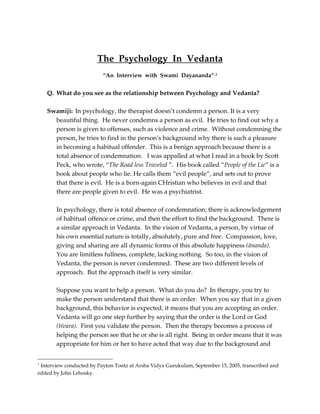 The Psychology In Vedanta
                          “An Interview with Swami Dayananda” 1


    Q. What do you see as the relationship between Psychology and Vedanta?

    Swamiji: In psychology, the therapist doesn’t condemn a person. It is a very
      beautiful thing. He never condemns a person as evil. He tries to find out why a
      person is given to offenses, such as violence and crime. Without condemning the
      person, he tries to find in the person’s background why there is such a pleasure
      in becoming a habitual offender. This is a benign approach because there is a
      total absence of condemnation. I was appalled at what I read in a book by Scott
      Peck, who wrote, “The Road less Traveled ”. His book called “People of the Lie” is a
      book about people who lie. He calls them “evil people”, and sets out to prove
      that there is evil. He is a born-again CHristian who believes in evil and that
      there are people given to evil. He was a psychiatrist.

       In psychology, there is total absence of condemnation; there is acknowledgement
       of habitual offence or crime, and then the effort to find the background. There is
       a similar approach in Vedanta. In the vision of Vedanta, a person, by virtue of
       his own essential nature is totally, absolutely, pure and free. Compassion, love,
       giving and sharing are all dynamic forms of this absolute happiness (änanda).
       You are limitless fullness, complete, lacking nothing. So too, in the vision of
       Vedanta, the person is never condemned. These are two different levels of
       approach. But the approach itself is very similar.

       Suppose you want to help a person. What do you do? In therapy, you try to
       make the person understand that there is an order. When you say that in a given
       background, this behavior is expected, it means that you are accepting an order.
       Vedanta will go one step further by saying that the order is the Lord or God
       (éçvara). First you validate the person. Then the therapy becomes a process of
       helping the person see that he or she is all right. Being in order means that it was
       appropriate for him or her to have acted that way due to the background and


1
 Interview conducted by Payton Tontz at Arsha Vidya Gurukulam, September 15, 2005, transcribed and
edited by John Lehosky.
 