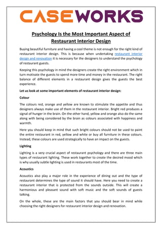 Psychology Is the Most Important Aspect of
Restaurant Interior Design
Buying beautiful furniture and having a cool theme is not enough for the right kind of
restaurant interior design. This is because when undertaking restaurant interior
design and renovation it is necessary for the designers to understand the psychology
of restaurant guests.
Keeping this psychology in mind the designers create the right environment which in
turn motivate the guests to spend more time and money in the restaurant. The right
balance of different elements in a restaurant design gives the guests the best
experience.
Let us look at some important elements of restaurant interior design:
Colour
The colours red, orange and yellow are known to stimulate the appetite and thus
designers always make use of them in the restaurant interior. Bright red produces a
signal of hunger in the brain. On the other hand, yellow and orange also do the same
along with being considered by the brain as colours associated with happiness and
warmth.
Here you should keep in mind that such bright colours should not be used to paint
the entire restaurant in red, yellow and white or buy all furniture in these colours.
Instead, these colours are used strategically to have an impact on the guests.
Lighting
Lighting is a very crucial aspect of restaurant psychology and there are three main
types of restaurant lighting. These work together to create the desired mood which
is why usually subtle lighting is used in restaurants most of the time.
Acoustics
Acoustics also play a major role in the experience of dining out and the type of
restaurant determines the type of sound it should have. Here you need to create a
restaurant interior that is protected from the sounds outside. This will create a
harmonious and pleasant sound with soft music and the soft sounds of guests
talking.
On the whole, these are the main factors that you should bear in mind while
choosing the right designers for restaurant interior design and renovation.
 