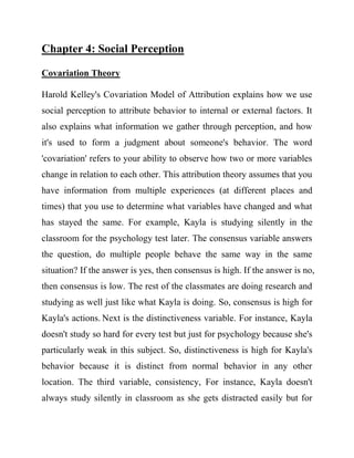 Chapter 4: Social Perception 
Covariation Theory 
Harold Kelley's Covariation Model of Attribution explains how we use social perception to attribute behavior to internal or external factors. It also explains what information we gather through perception, and how it's used to form a judgment about someone's behavior. The word 'covariation' refers to your ability to observe how two or more variables change in relation to each other. This attribution theory assumes that you have information from multiple experiences (at different places and times) that you use to determine what variables have changed and what has stayed the same. For example, Kayla is studying silently in the classroom for the psychology test later. The consensus variable answers the question, do multiple people behave the same way in the same situation? If the answer is yes, then consensus is high. If the answer is no, then consensus is low. The rest of the classmates are doing research and studying as well just like what Kayla is doing. So, consensus is high for Kayla's actions. Next is the distinctiveness variable. For instance, Kayla doesn't study so hard for every test but just for psychology because she's particularly weak in this subject. So, distinctiveness is high for Kayla's behavior because it is distinct from normal behavior in any other location. The third variable, consistency, For instance, Kayla doesn't always study silently in classroom as she gets distracted easily but for  