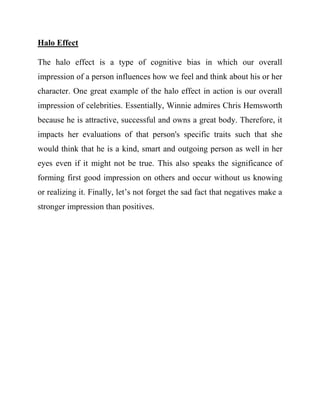 Halo Effect 
The halo effect is a type of cognitive bias in which our overall impression of a person influences how we feel and think about his or her character. One great example of the halo effect in action is our overall impression of celebrities. Essentially, Winnie admires Chris Hemsworth because he is attractive, successful and owns a great body. Therefore, it impacts her evaluations of that person's specific traits such that she would think that he is a kind, smart and outgoing person as well in her eyes even if it might not be true. This also speaks the significance of forming first good impression on others and occur without us knowing or realizing it. Finally, let’s not forget the sad fact that negatives make a stronger impression than positives. 
 