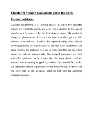 Chapter 5: Making Evaluations about the world 
Classical conditioning 
Classical conditioning is a learning process in which two unrelated stimuli are repeatedly paired, and over time a reaction to the second stimulus can be achieved by the first stimulus alone. My mother is allergic to glutinous rice. Everytime she eats them, she'll get a terrible stomach ache and next diarrhea. She repeated eating them without knowing glutinous rice was the cause of her pain. After several tries, she came to know that glutinous rice was in every meal that she had which causes her extreme stomach ache. She stopped consuming any food which has glutinous rice in it right after she knew about it and the stomach ache eventually stopped. My mother also avoided food which has ingredients similar to glutinous rice for the following 20 years of her life since then as she associates glutinous rice with the agonizing indigestion causes. 
 