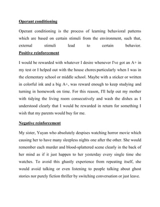 Operant conditioning 
Operant conditioning is the process of learning behavioral patterns which are based on certain stimuli from the environment, such that, external stimuli lead to certain behavior. Positive reinforcement 
I would be rewarded with whatever I desire whenever I've got an A+ in my test or I helped out with the house chores particularly when I was in the elementary school or middle school. Maybe with a sticker or written in colorful ink and a big A+, was reward enough to keep studying and turning in homework on time. For this reason, I'll help out my mother with tidying the living room consecutively and wash the dishes as I understood clearly that I would be rewarded in return for something I wish that my parents would buy for me. 
Negative reinforcement 
My sister, Yuyan who absolutely despises watching horror movie which causing her to have many sleepless nights one after the other. She would remember each murder and blood-splattered scene clearly in the back of her mind as if it just happen to her yesterday every single time she watches. To avoid this ghastly experience from repeating itself, she would avoid talking or even listening to people talking about ghost stories nor purely fiction thriller by switching conversation or just leave. 
 