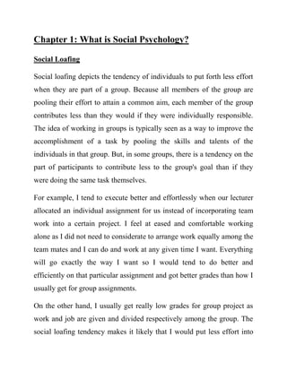 Chapter 1: What is Social Psychology? 
Social Loafing 
Social loafing depicts the tendency of individuals to put forth less effort when they are part of a group. Because all members of the group are pooling their effort to attain a common aim, each member of the group contributes less than they would if they were individually responsible. The idea of working in groups is typically seen as a way to improve the accomplishment of a task by pooling the skills and talents of the individuals in that group. But, in some groups, there is a tendency on the part of participants to contribute less to the group's goal than if they were doing the same task themselves. 
For example, I tend to execute better and effortlessly when our lecturer allocated an individual assignment for us instead of incorporating team work into a certain project. I feel at eased and comfortable working alone as I did not need to considerate to arrange work equally among the team mates and I can do and work at any given time I want. Everything will go exactly the way I want so I would tend to do better and efficiently on that particular assignment and got better grades than how I usually get for group assignments. 
On the other hand, I usually get really low grades for group project as work and job are given and divided respectively among the group. The social loafing tendency makes it likely that I would put less effort into  