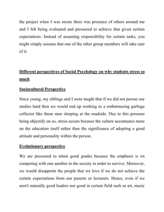 the project when I was aware there was presence of others around me and I felt being evaluated and pressured to achieve that given certain expectations. Instead of assuming responsibility for certain tasks, you might simply assume that one of the other group members will take care of it. 
Different perspectives of Social Psychology on why students stress so much 
Sociocultural Perspective 
Since young, my siblings and I were taught that if we did not pursue our studies hard then we would end up working as a embarrassing garbage collector like those men sleeping at the roadside. Due to this pressure being objectify on us, stress occurs because the culture accentuates more on the education itself rather than the significance of adopting a good attitude and personality within the person. 
Evolutionary perspective 
We are pressured to attain good grades because the emphasis is on competing with one another in the society in order to survive. Moreover, we would disappoint the people that we love if we do not achieve the certain expectations from our parents or lecturers. Hence, even if we aren't naturally good leaders nor good in certain field such as art, music  
