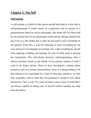 Chapter 2: The Self 
Self-Schema 
A self-schema is a belief or idea about oneself that leads to a bias that is self-perpetuating. It could consist of a particular role in society or a generalization based on social stereotypes. My whole life I've been told by my parents that I'm an independent child and my siblings should look up to me as a role model just so they do not need to rely everything on my parents. From this, I react by choosing to learn everything by my own and never ever depends on anybody else. I did everything by myself from studying to baking and learning all sorts of skills such as playing the instruments. The self-schema becomes self-perpetuating when I choose activities based on the beliefs of my parents instead of what I want to be, hence desires. Once we have developed a schema about ourselves such as a certain characteristics, there is a strong tendency for that schema to be maintained by a bias in what they attend to, in what they remember, and in what they are prepared to accept as true about themselves. That is why I've come to believe since I bear in mind that I am always capable of taking care of myself without needing any help from the others. 
 