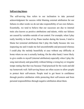 Self-serving biases 
The self-serving bias refers to our inclination to take personal acknowledgment for success while blaming external attribution for our failures in other words we do not take responsibility of our own failures. Essentially, we tend to believe that our successes are due to internal traits also known as positive attributions and talents, while our failures are caused by variables outside of our control. For example, when I play really horribly in front of my Piano teacher during the lesson, I tend to blame her (external attribution) that I play this badly because she was inspecting me and it made me feel uncomfortable and pressured whereas I could play the melody beautifully at ease without any difficulty at home where no one is actually looking. On the other hand, I more likely to give credits to myself (internal attribution) especially when I play the song marvelously and gracefully without hitting a wrong key or irregular tempo stating that that was because I had practiced for the week and did my homework well. Self-serving biases are often occurs to allow people to protect their self-esteem. People tend to get boost in confidence through positive attribution while protecting their self-esteem and from personal responsibilities through negative attribution about them. 
 