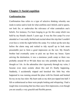 Chapter 3: Social cognition 
Confirmation bias 
Confirmation bias refers to a type of selective thinking whereby one tends to notice and to look for what confirms one's beliefs, and to ignore, not look for, or undervalue the relevance of what contradicts one's beliefs. For instance, I've been longing to go for this camp which was held by my friend's church 3 years ago. It was the first camp I've ever attended so I was really thrilled and excited about this trip that I couldn't even have a wink the night before the camp. I've woken up the next day before the alarm rang and rushed to tidy myself up to look more presentable just to form a good impression on the rest. My friend's brother had eventually came to pick me up from my house. Upon arriving the destination, it was a enormous youth camp so there was probably around 80 or 90 kids there too who probably had the same thought as I do. As the adrenaline shot vigorously through my veins, I became even more ecstatic about this and it's finally happening. Suddenly, I accidentally tripped and knocked this little boy who happened to was running around the place with his friends and hooked his toy on my lace skirt. My heart sank as my skirt just ripped into half. I felt so embarrassed as there were people looking and whispering. I had a tough time overcoming that less than suave first impression, even though you are usually a very graceful and flexible person.  