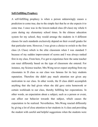 Self-Fulfilling Prophecy 
A self-fulfilling prophecy is when a person unknowingly causes a prediction to come true, due to the simple fact that he or she expects it to come true. I once was in the lowest-ranked class (D class) my whole 6 years during my elementary school times. In the chinese education system for my school, they would arrange the students in 4 different classes for each standards exclusively depend on their overall grades for that particular term. However, I was given a choice to switch to the first class (A Class) which is the elite classroom when I was standard 5 because of my sudden improvement of scores and I was always ranked first in my class. From here, I've got to experience how the same teacher can react differently based on the type of classroom she entered. For instance, my Science teacher, Mrs.Wong never expect anything from my classmates in D class as our class was famous for its lazy students reputation. Therefore she didn't pay much attention nor given any motivation to our class. In other words, the D class didn't accomplish anything that she had given when she did gave extra homework or certain workloads to our class, thereby fulfilling her expectations. In other words, an expectation about a subject, such as a person or event, can affect our behavior towards that subject, which causes the expectation to be realized. Nevertheless, Mrs.Wong reacted differently by giving a lot of close attention to her students in A class and providing the student with careful and helpful suggestions when the students were  