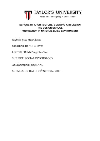 SCHOOL OF ARCHITECTURE, BUILDING AND DESIGN
THE DESIGN SCHOOL
FOUNDATION IN NATURAL BUILD ENVIRONMENT

NAME: Mak Mun Choon
STUDENT ID NO: 0314928
LECTURER: Ms Pang Chia Yee
SUBJECT: SOCIAL PSYCHOLOGY
ASSIGNMENT: JOURNAL
SUBMISSION DATE: 20th November 2013

 