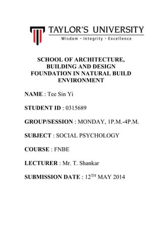 SCHOOL OF ARCHITECTURE,
BUILDING AND DESIGN
FOUNDATION IN NATURAL BUILD
ENVIRONMENT
NAME : Tee Sin Yi
STUDENT ID : 0315689
GROUP/SESSION : MONDAY, 1P.M.-4P.M.
SUBJECT : SOCIAL PSYCHOLOGY
COURSE : FNBE
LECTURER : Mr. T. Shankar
SUBMISSION DATE : 12TH
MAY 2014
 