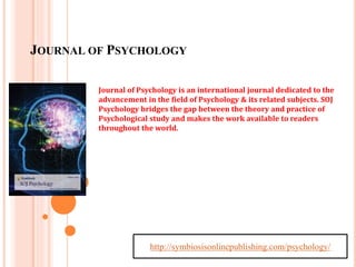 JOURNAL OF PSYCHOLOGY 
Journal of Psychology is an international journal dedicated to the 
advancement in the field of Psychology & its related subjects. SOJ 
Psychology bridges the gap between the theory and practice of 
Psychological study and makes the work available to readers 
throughout the world. 
http://symbiosisonlinepublishing.com/psychology/ 
 