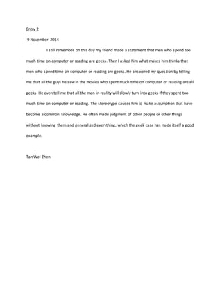 Entry 2 
9 November 2014 
I still remember on this day my friend made a statement that men who spend too 
much time on computer or reading are geeks. Then I asked him what makes him thinks that 
men who spend time on computer or reading are geeks. He answered my ques tion by telling 
me that all the guys he saw in the movies who spent much time on computer or reading are all 
geeks. He even tell me that all the men in reality will slowly turn into geeks if they spent too 
much time on computer or reading. The stereotype causes him to make assumption that have 
become a common knowledge. He often made judgment of other people or other things 
without knowing them and generalized everything, which the geek case has made itself a good 
example. 
Tan Wei Zhen 
