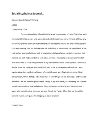 Social Psychology Journal 1 
Concept: Counterfactual Thinking 
Entry 1 
22 September 2014 
On an emotional day, I found out that a real large amount of cash of mine had went 
missing and the last person who was in contact with the cash was my best friend. Without any 
hesitation, I put the blame on my best friend and insisted that he was the one who causes the 
cash went missing. I did not even exclude the probability of him stealing the bag of cash. At the 
end, we had a serious fight and both of us got injured physically and mentally. Ever since that 
incident, we both had never talk to each other anymore. He used to be the closest friend of 
mine and I used to share every moment of my life with that friend. Few days later, I found out 
that he is not the guilty one. I instantly flash back to the scene where my friend and I were 
arguing about that incident and tonnes of regretful words were flowing in my mind. I kept 
telling myself, “What if I had a little more trust in him? Things will not be worse.” and “How do I 
feel when I am the one who got blamed?” Things in my mind were just countering the fact that 
already happened and how badly I want things to happen in the other way. No doubt that I 
regret a lot by not trusting him even we were friends for 7 years. After that, our friendship 
remains 7 years and I guess it is not going to count anymore. 
Tan Wei Zhen 
 