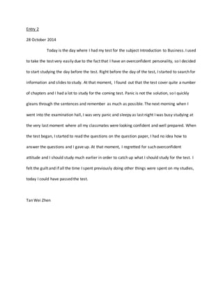Entry 2 
28 October 2014 
Today is the day where I had my test for the subject Introduction to Business. I used 
to take the test very easily due to the fact that I have an overconfident personality, so I decided 
to start studying the day before the test. Right before the day of the test, I started to search for 
information and slides to study. At that moment, I found out that the test cover quite a number 
of chapters and I had a lot to study for the coming test. Panic is not the solution, so I quickly 
gleans through the sentences and remember as much as possible. The next morning when I 
went into the examination hall, I was very panic and sleepy as last night I was busy studying at 
the very last moment where all my classmates were looking confident and well prepared. When 
the test began, I started to read the questions on the question paper, I had no idea how to 
answer the questions and I gave up. At that moment, I regretted for such overconfident 
attitude and I should study much earlier in order to catch up what I should study for the test. I 
felt the guilt and if all the time I spent previously doing other things were spent on my studies, 
today I could have passed the test. 
Tan Wei Zhen 
 