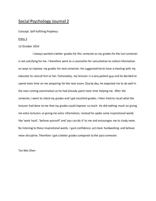 Social Psychology Journal 2 
Concept: Self-fulfilling Prophecy 
Entry 1 
12 October 2014 
I always wanted a better grades for this semester as my grades for the last semester 
is not satisfying for me. I therefore went to a counsellor for consultation to collect information 
on ways to improve my grades for next semester. He suggested me to have a meeting with my 
educator to consult him or her. Fortunately, my lecturer is a very patient guy and he decided to 
spend more time on me preparing for the next exam. Day by day, he expected me to do well in 
the next coming examination as he had already spent more time helping me. After the 
semester, I went to check my grades and I got excellent grades. I then tried to recall what the 
lecturer had done to me that my grades could improve so much. He did nothing much on giving 
me extra lecturers or giving me extra information, instead he spoke some inspirational words 
like ‘work hard’, ‘believe yourself’ and ‘you can do it’ to me and encourages me to study more. 
By listening to those inspirational words, I gain confidence, act more hardworking and behave 
more discipline. Therefore I got a better grades compared to the past semester. 
Tan Wei Zhen 
 