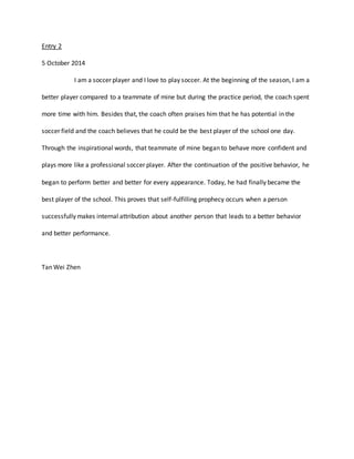 Entry 2 
5 October 2014 
I am a soccer player and I love to play soccer. At the beginning of the season, I am a 
better player compared to a teammate of mine but during the practice period, the coach spent 
more time with him. Besides that, the coach often praises him that he has potential in the 
soccer field and the coach believes that he could be the best player of the school one day. 
Through the inspirational words, that teammate of mine began to behave more confident and 
plays more like a professional soccer player. After the continuation of the positive behavior, he 
began to perform better and better for every appearance. Today, he had finally became the 
best player of the school. This proves that self-fulfilling prophecy occurs when a person 
successfully makes internal attribution about another person that leads to a better behavior 
and better performance. 
Tan Wei Zhen 
 