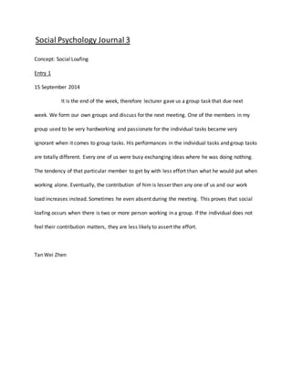 Social Psychology Journal 3 
Concept: Social Loafing 
Entry 1 
15 September 2014 
It is the end of the week, therefore lecturer gave us a group task that due next 
week. We form our own groups and discuss for the next meeting. One of the members in my 
group used to be very hardworking and passionate for the individual tasks became very 
ignorant when it comes to group tasks. His performances in the individual tasks and group tasks 
are totally different. Every one of us were busy exchanging ideas where he was doing nothing. 
The tendency of that particular member to get by with less effort than what he would put when 
working alone. Eventually, the contribution of him is lesser then any one of us and our work 
load increases instead. Sometimes he even absent during the meeting. This proves that social 
loafing occurs when there is two or more person working in a group. If the individual does not 
feel their contribution matters, they are less likely to assert the effort. 
Tan Wei Zhen 
 