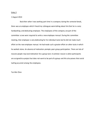 Entry 2 
1 August 2014 
Back then when I was working part time in a company during the semester break, 
there was an employee which I heard my colleagues were talking about him that he is a very 
hardworking and dedicating employee. The employees of the company are part of the 
committee so we were required to write a new employee manual. During the committee 
meeting, that employee is very dedicating for his individual tasks but he did not make much 
effort on the new employee manual. He had made such a greater effort on other tasks in which 
he worked alone. An absence of motivation prompts poor group participation. There are lots of 
reasons people may lack motivation for a group task. A common reason is when participants 
are assigned to a project but does not want to be part of a group and this also proves that social 
loafing occurred among the employees. 
Tan Wei Zhen 
 