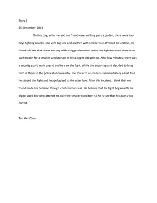 Entry 2 
25 September 2014 
On this day, while me and my friend were walking pass a garden, there were two 
boys fighting nearby, one with big size and another with smaller size. Without hesitation, my 
friend told me that it was the boy with a bigger size who started the fight because there is no 
such reason for a smaller sized person to hit a bigger size person. After few minutes, there was 
a security guard walk passed and he saw the fight. While the security guard decided to bring 
both of them to the police station nearby, the boy with a smaller size immediately admit that 
he started the fight and he apologized to the other boy. After this incident, I think that my 
friend made his decision through confirmation bias. He believe that the fight began with the 
bigger sized boy who attempt to bully the smaller sized boy, so he is sure that his guess was 
correct. 
Tan Wei Zhen 
 