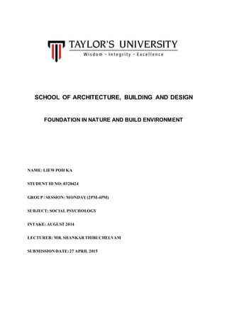 SCHOOL OF ARCHITECTURE, BUILDING AND DESIGN
FOUNDATION IN NATURE AND BUILD ENVIRONMENT
NAME: LIEWPOH KA
STUDENT ID NO: 0320424
GROUP / SESSION: MONDAY(2PM-4PM)
SUBJECT: SOCIAL PSYCHOLOGY
INTAKE: AUGUST 2014
LECTURER: MR.SHANKARTHIRUCHELVAM
SUBMISSIONDATE:27 APRIL 2015
 