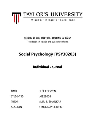 SCHOOL OF ARCHITECTURE, BUILDING & DESIGN
Foundation in Natural and Built Environments
Social Psychology [PSY30203]
Individual Journal
NAME : LEE FEI SYEN
STUDENT ID : 0323008
TUTOR : MR. T. SHANKAR
SESSION : MONDAY 3.30PM
 