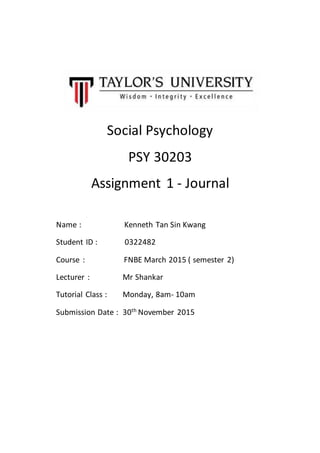 Social Psychology
PSY 30203
Assignment 1 - Journal
Name : Kenneth Tan Sin Kwang
Student ID : 0322482
Course : FNBE March 2015 ( semester 2)
Lecturer : Mr Shankar
Tutorial Class : Monday, 8am- 10am
Submission Date : 30th
November 2015
 