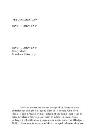 PSYCHOLOGY LAW
PSYCHOLOGY LAW
PSYCHOLOGY LAW
Henry Mack
Grantham University
Veteran courts are courts designed to improve their
experiences and give a second chance to people who have
initially committed a crime. Instead of spending their lives in
prison, veteran courts allow them to establish themselves,
undergo a rehabilitation program and come out clean (Rodgers,
2018). Once one is assured of their changed behavior they are
 
