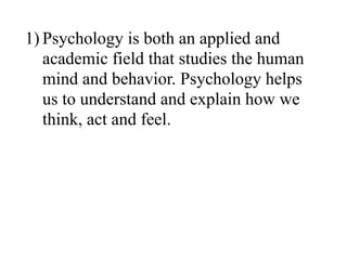 1) Psychology is both an applied and
academic field that studies the human
mind and behavior. Psychology helps
us to understand and explain how we
think, act and feel.
 