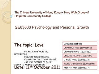 The Chinese University of Hong Kong – Tung Wah Group of Hospitals Community College GE83003 Psychology and Personal Growth The topic: Love Date: 11th October 2011 We all know that us, teenagers,  	when we like someone,  	we immediately think is love.  	And who better to talk about it, than a teenager! 
