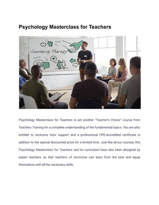 Psychology Masterclass for Teachers
Psychology Masterclass for Teachers is yet another “Teacher’s Choice” course from
Teachers Training for a complete understanding of the fundamental topics. You are also
entitled to exclusive tutor support and a professional CPD-accredited certificate in
addition to the special discounted price for a limited time. Just like all our courses, this
Psychology Masterclass for Teachers and its curriculum have also been designed by
expert teachers so that teachers of tomorrow can learn from the best and equip
themselves with all the necessary skills.
 