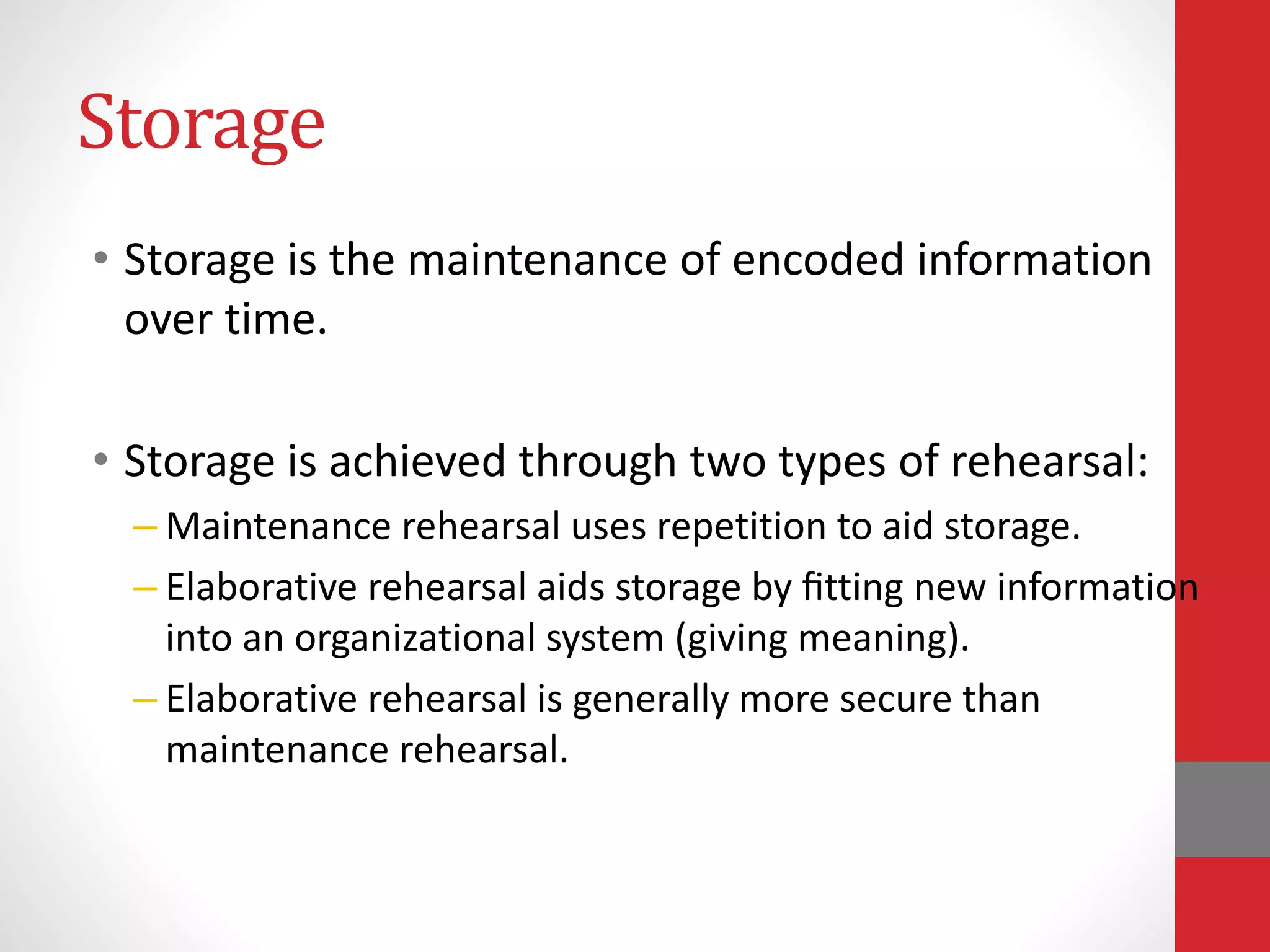 Storage
• Storage is the maintenance of encoded information
over time.
• Storage is achieved through two types of rehearsal:
– Maintenance rehearsal uses repetition to aid storage.
– Elaborative rehearsal aids storage by ﬁtting new information
into an organizational system (giving meaning).
– Elaborative rehearsal is generally more secure than
maintenance rehearsal.
 