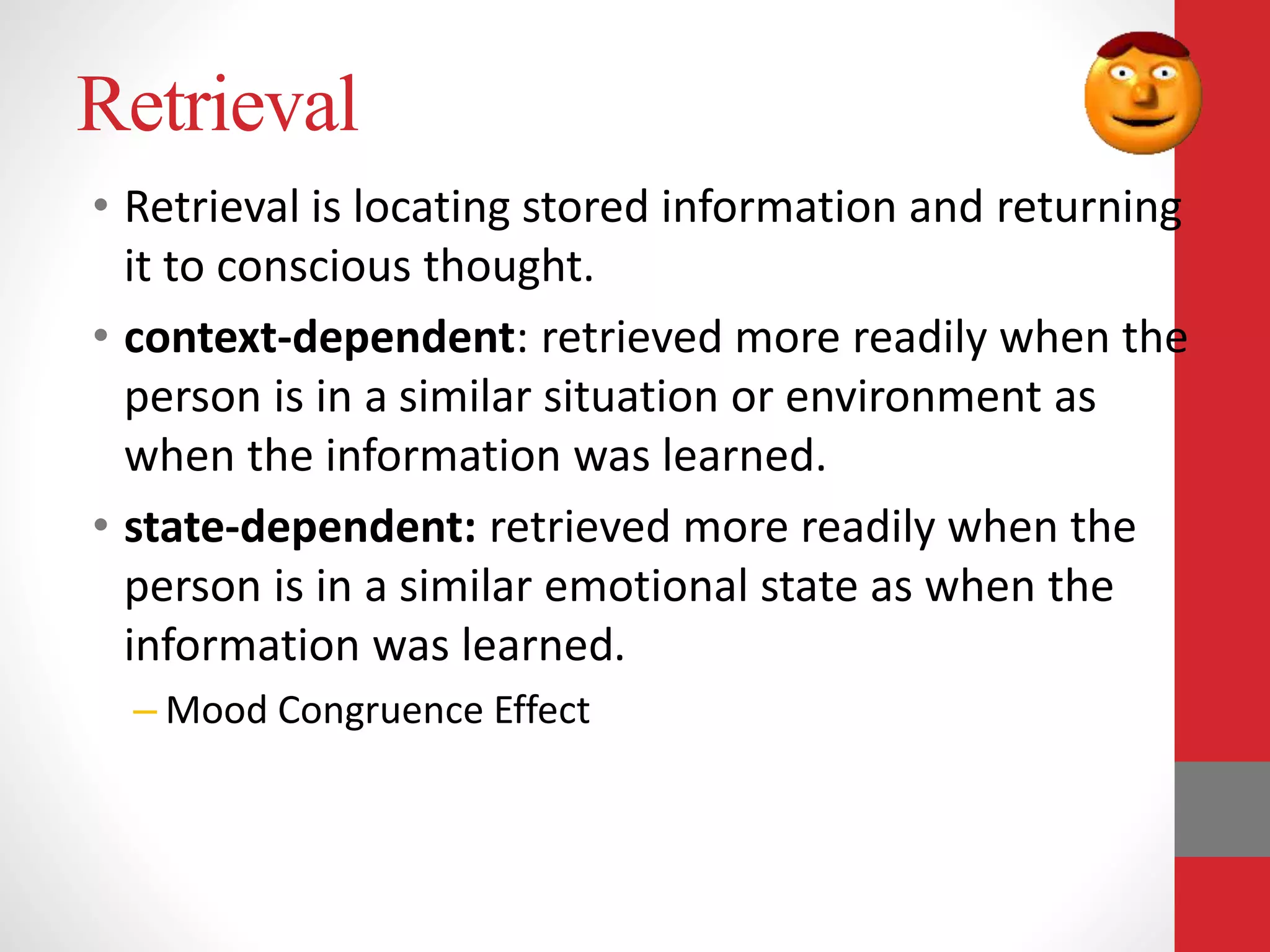 Retrieval
• Retrieval is locating stored information and returning
it to conscious thought.
• context-dependent: retrieved more readily when the
person is in a similar situation or environment as
when the information was learned.
• state-dependent: retrieved more readily when the
person is in a similar emotional state as when the
information was learned.
– Mood Congruence Effect
 