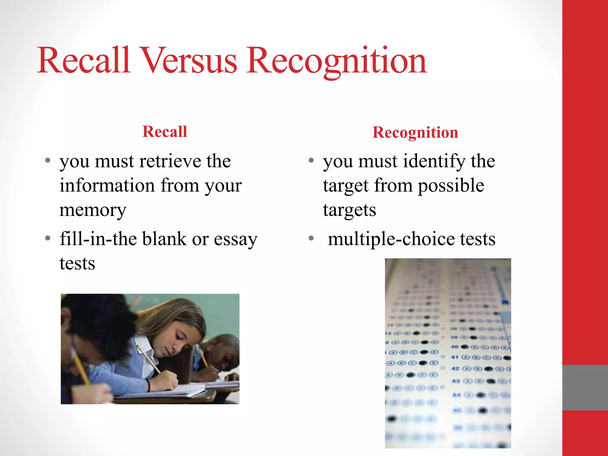 Recall Versus Recognition
Recall
• you must retrieve the
information from your
memory
• fill-in-the blank or essay
tests
Recognition
• you must identify the
target from possible
targets
• multiple-choice tests
 