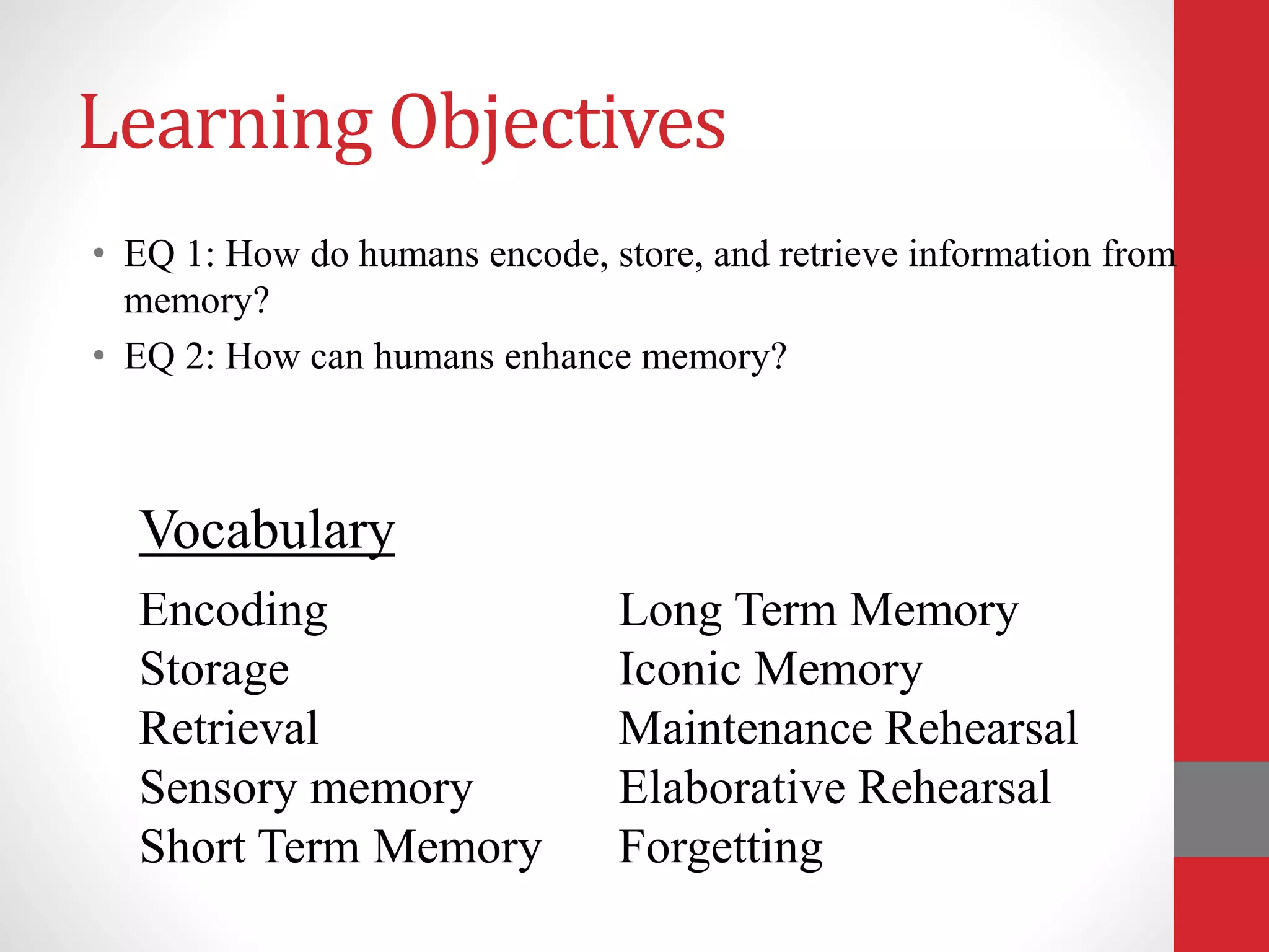 Learning Objectives
• EQ 1: How do humans encode, store, and retrieve information from
memory?
• EQ 2: How can humans enhance memory?
Encoding
Storage
Retrieval
Sensory memory
Short Term Memory
Long Term Memory
Iconic Memory
Maintenance Rehearsal
Elaborative Rehearsal
Forgetting
Vocabulary
 