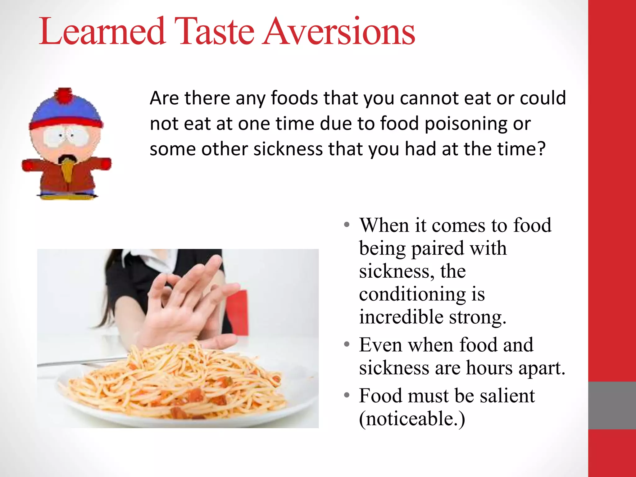 Learned Taste Aversions
• When it comes to food
being paired with
sickness, the
conditioning is
incredible strong.
• Even when food and
sickness are hours apart.
• Food must be salient
(noticeable.)
Are there any foods that you cannot eat or could
not eat at one time due to food poisoning or
some other sickness that you had at the time?
 