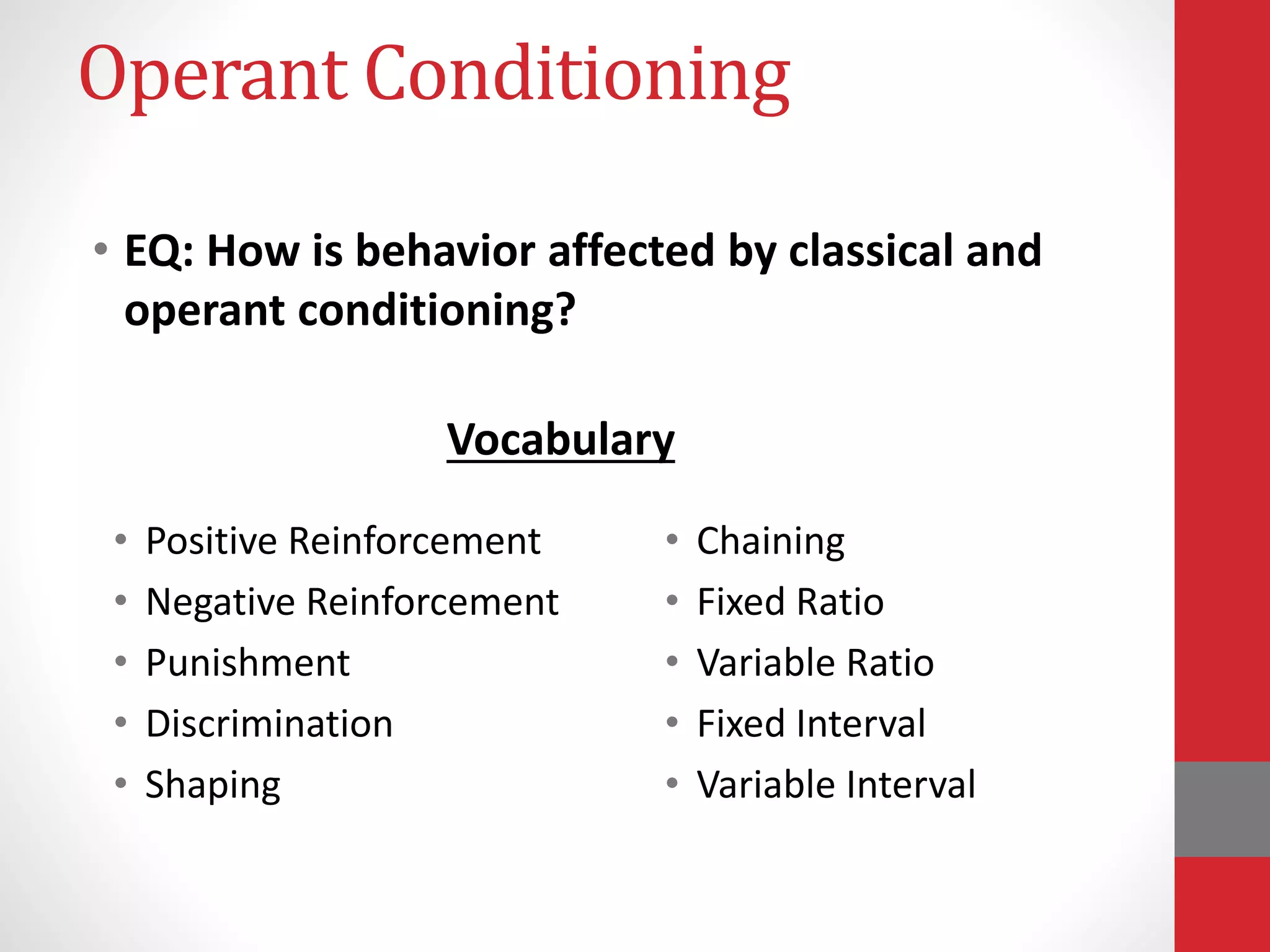 Operant Conditioning
• EQ: How is behavior affected by classical and
operant conditioning?
• Positive Reinforcement
• Negative Reinforcement
• Punishment
• Discrimination
• Shaping
• Chaining
• Fixed Ratio
• Variable Ratio
• Fixed Interval
• Variable Interval
Vocabulary
 