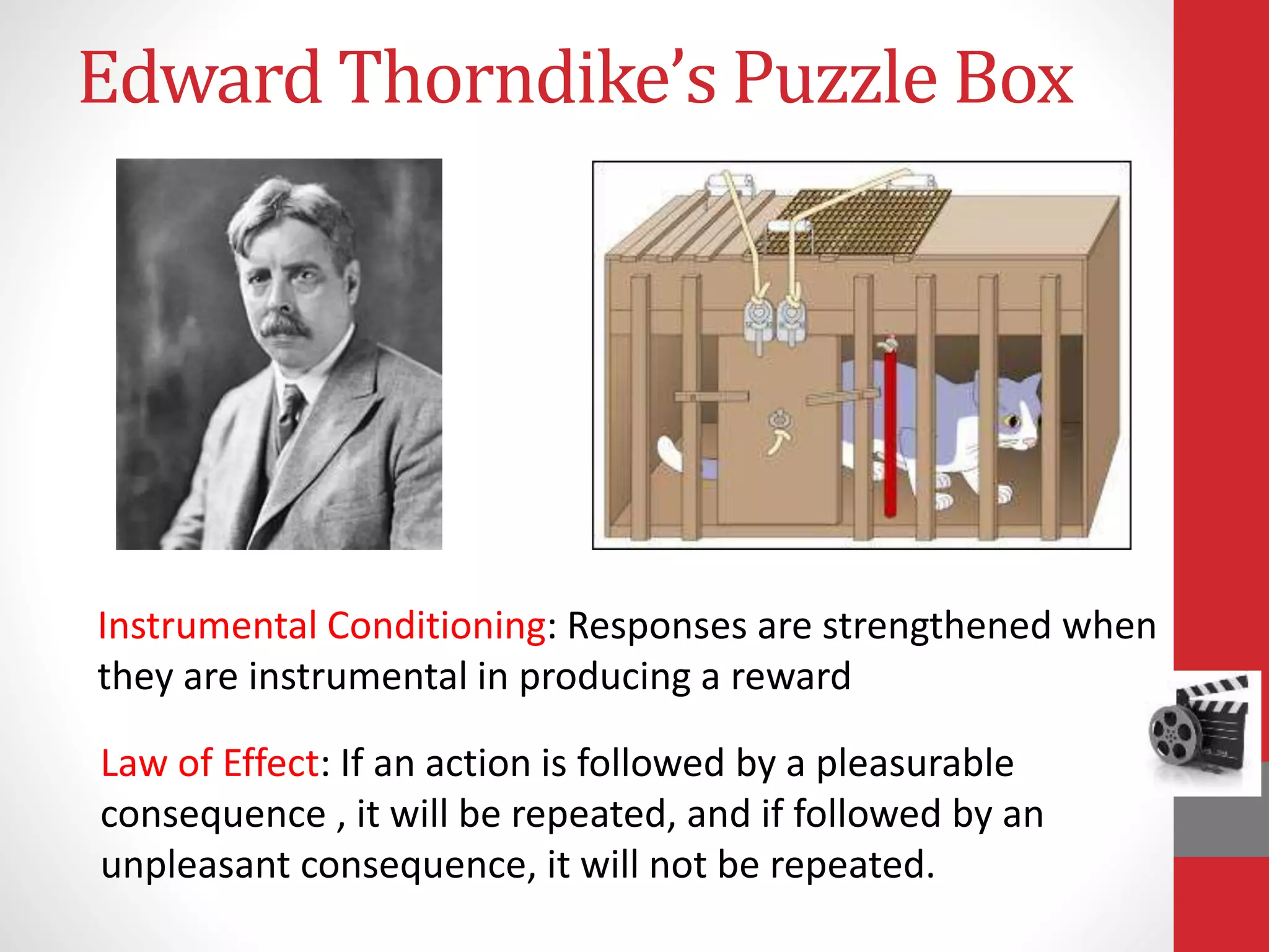 Edward Thorndike’s Puzzle Box
Law of Effect: If an action is followed by a pleasurable
consequence , it will be repeated, and if followed by an
unpleasant consequence, it will not be repeated.
Instrumental Conditioning: Responses are strengthened when
they are instrumental in producing a reward
 