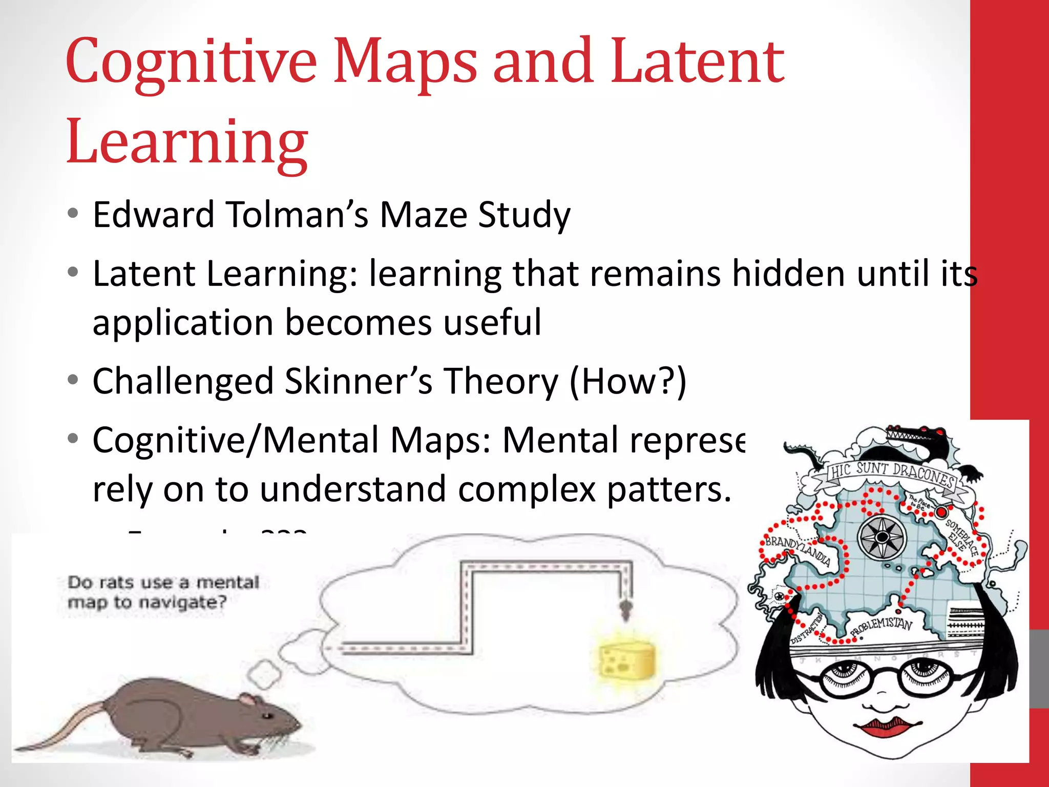 Cognitive Maps and Latent
Learning
• Edward Tolman’s Maze Study
• Latent Learning: learning that remains hidden until its
application becomes useful
• Challenged Skinner’s Theory (How?)
• Cognitive/Mental Maps: Mental representations people
rely on to understand complex patters.
• Examples???
 