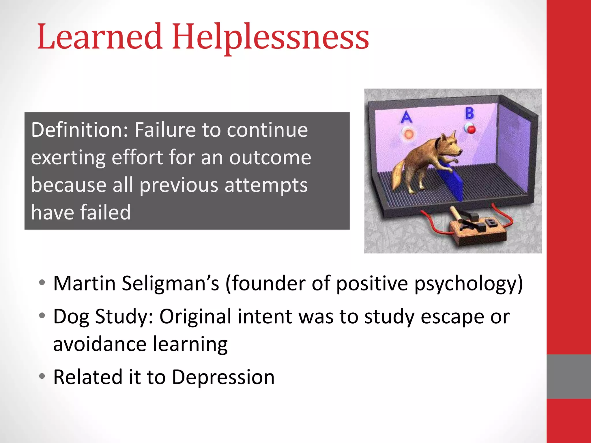 Learned Helplessness
• Martin Seligman’s (founder of positive psychology)
• Dog Study: Original intent was to study escape or
avoidance learning
• Related it to Depression
Definition: Failure to continue
exerting effort for an outcome
because all previous attempts
have failed
 