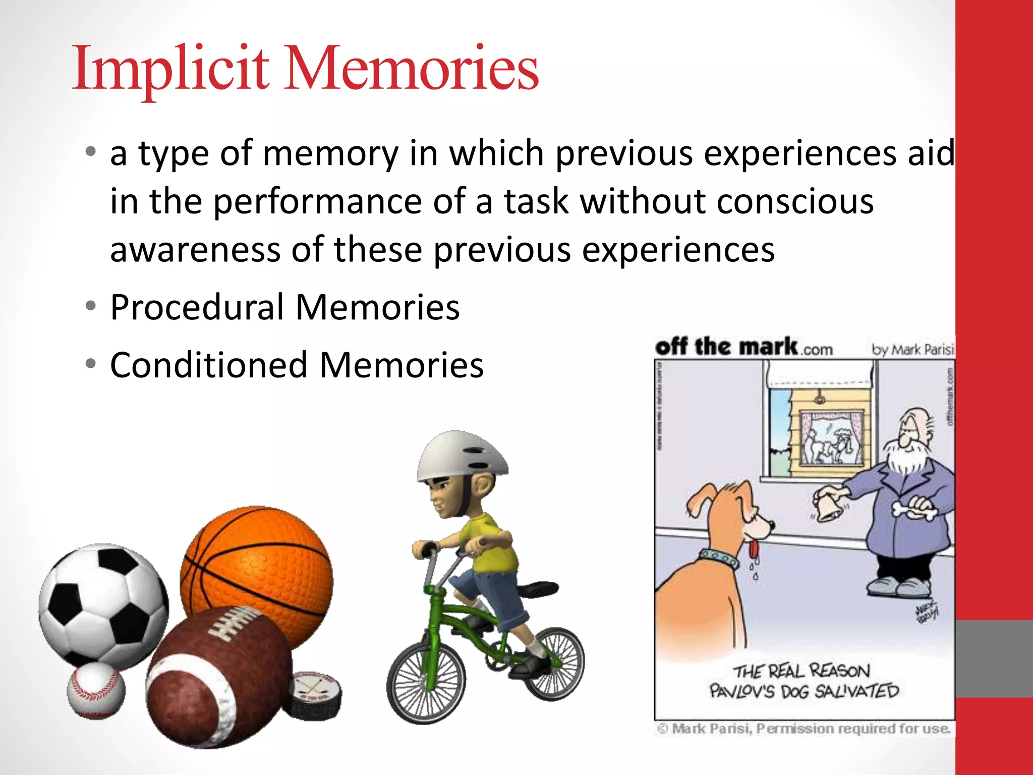 Implicit Memories
• a type of memory in which previous experiences aid
in the performance of a task without conscious
awareness of these previous experiences
• Procedural Memories
• Conditioned Memories
 