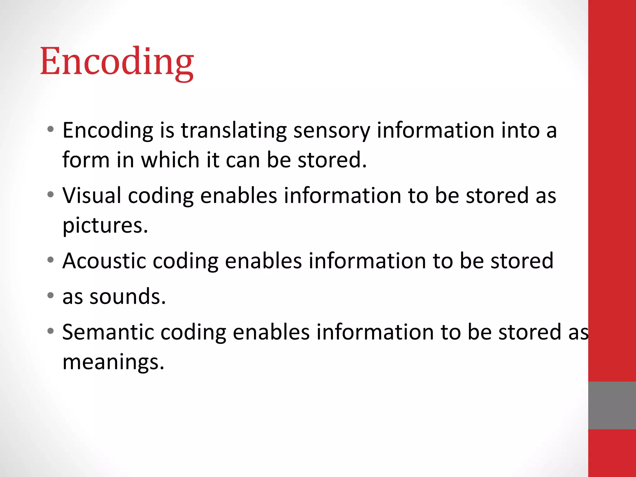 Encoding
• Encoding is translating sensory information into a
form in which it can be stored.
• Visual coding enables information to be stored as
pictures.
• Acoustic coding enables information to be stored
• as sounds.
• Semantic coding enables information to be stored as
meanings.
 