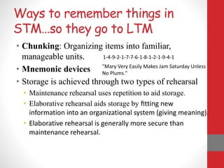 Ways to remember things in
STM…so they go to LTM
• Chunking: Organizing items into familiar,
manageable units.
• Mnemonic devices
• Storage is achieved through two types of rehearsal
• Maintenance rehearsal uses repetition to aid storage.
• Elaborative rehearsal aids storage by ﬁtting new
information into an organizational system (giving meaning).
• Elaborative rehearsal is generally more secure than
maintenance rehearsal.
1-4-9-2-1-7-7-6-1-8-1-2-1-9-4-1
"Mary Very Easily Makes Jam Saturday Unless
No Plums."
 