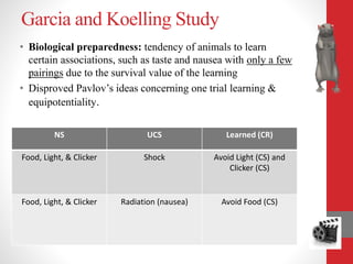 Garcia and Koelling Study
NS UCS Learned (CR)
Food, Light, & Clicker Shock Avoid Light (CS) and
Clicker (CS)
Food, Light, & Clicker Radiation (nausea) Avoid Food (CS)
• Biological preparedness: tendency of animals to learn
certain associations, such as taste and nausea with only a few
pairings due to the survival value of the learning
• Disproved Pavlov’s ideas concerning one trial learning &
equipotentiality.
 