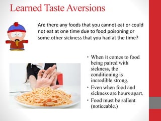 Learned Taste Aversions
• When it comes to food
being paired with
sickness, the
conditioning is
incredible strong.
• Even when food and
sickness are hours apart.
• Food must be salient
(noticeable.)
Are there any foods that you cannot eat or could
not eat at one time due to food poisoning or
some other sickness that you had at the time?
 