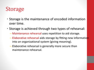 Storage
• Storage is the maintenance of encoded information
over time.
• Storage is achieved through two types of rehearsal:
– Maintenance rehearsal uses repetition to aid storage.
– Elaborative rehearsal aids storage by ﬁtting new information
into an organizational system (giving meaning).
– Elaborative rehearsal is generally more secure than
maintenance rehearsal.
 