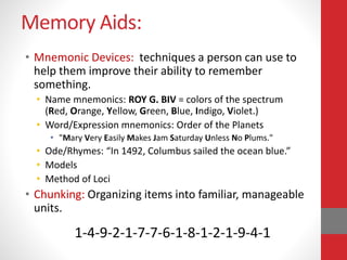 Memory Aids:
• Mnemonic Devices: techniques a person can use to
help them improve their ability to remember
something.
• Name mnemonics: ROY G. BIV = colors of the spectrum
(Red, Orange, Yellow, Green, Blue, Indigo, Violet.)
• Word/Expression mnemonics: Order of the Planets
• "Mary Very Easily Makes Jam Saturday Unless No Plums."
• Ode/Rhymes: “In 1492, Columbus sailed the ocean blue.”
• Models
• Method of Loci
• Chunking: Organizing items into familiar, manageable
units.
1-4-9-2-1-7-7-6-1-8-1-2-1-9-4-1
 