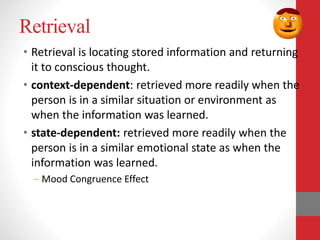 Retrieval
• Retrieval is locating stored information and returning
it to conscious thought.
• context-dependent: retrieved more readily when the
person is in a similar situation or environment as
when the information was learned.
• state-dependent: retrieved more readily when the
person is in a similar emotional state as when the
information was learned.
– Mood Congruence Effect
 