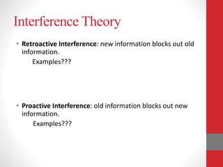 Interference Theory
• Retroactive Interference: new information blocks out old
information.
Examples???
• Proactive Interference: old information blocks out new
information.
Examples???
 